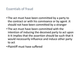 Essentials of fraud
•The act must have been committed by a party to
the contract or with his connivance or by agent .It
should not have been committed by a stranger
•The act must have been committed with the
intention of inducing the deceived party to act upon
it-It implies that the assertion should be such that it
would necessarily influence and induce other party
to act
•Plaintiff must have suffered
 