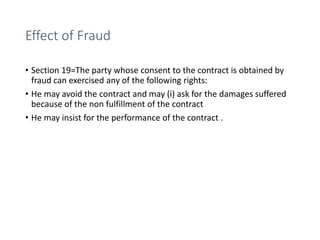 Effect of Fraud
• Section 19=The party whose consent to the contract is obtained by
fraud can exercised any of the following rights:
• He may avoid the contract and may (i) ask for the damages suffered
because of the non fulfillment of the contract
• He may insist for the performance of the contract .
 