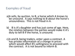 Examples of fraud
a)A sells, by auction, to B, a horse which A knows to
be unsound. A says nothing to B about the horse's
unsoundness. This is not fraud in A.
b) B is A's daughter and has just come of age. Here,
the relation between the parties would make it A's
duty to tell B if the horse, is unsound.
c)A and B, being traders, enter upon a contract. A
has private information of a change in prices
which would affect B's willingness to proceed with
the contract. A is not bound to inform B.
 