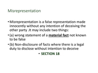 Misrepresentation
•Misrepresentation is a false representation made
innocently without any intention of deceiving the
other party .It may include two things:
•(a) wrong statement of a material fact not known
to be false
•(b) Non-disclosure of facts where there is a legal
duty to disclose without intention to deceive
• SECTION 18
 