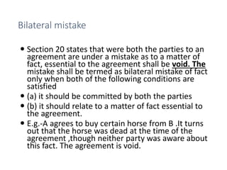 Bilateral mistake
 Section 20 states that were both the parties to an
agreement are under a mistake as to a matter of
fact, essential to the agreement shall be void. The
mistake shall be termed as bilateral mistake of fact
only when both of the following conditions are
satisfied
 (a) it should be committed by both the parties
 (b) it should relate to a matter of fact essential to
the agreement.
 E.g.-A agrees to buy certain horse from B .It turns
out that the horse was dead at the time of the
agreement ,though neither party was aware about
this fact. The agreement is void.
 