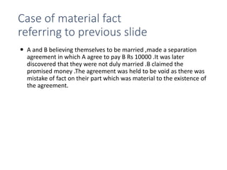 Case of material fact
referring to previous slide
 A and B believing themselves to be married ,made a separation
agreement in which A agree to pay B Rs 10000 .It was later
discovered that they were not duly married .B claimed the
promised money .The agreement was held to be void as there was
mistake of fact on their part which was material to the existence of
the agreement.
 