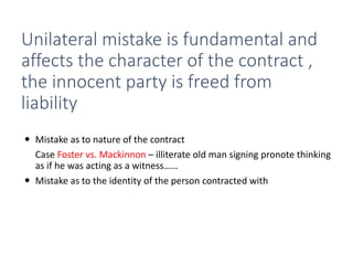 Unilateral mistake is fundamental and
affects the character of the contract ,
the innocent party is freed from
liability
 Mistake as to nature of the contract
Case Foster vs. Mackinnon – illiterate old man signing pronote thinking
as if he was acting as a witness……
 Mistake as to the identity of the person contracted with
 