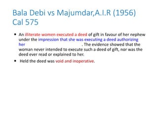 Bala Debi vs Majumdar,A.I.R (1956)
Cal 575
 An illiterate women executed a deed of gift in favour of her nephew
under the impression that she was executing a deed authorizing
her nephew to manage her lands. The evidence showed that the
woman never intended to execute such a deed of gift, nor was the
deed ever read or explained to her.
 Held the deed was void and inoperative.
 