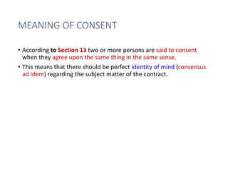 MEANING OF CONSENT
• According to Section 13 two or more persons are said to consent
when they agree upon the same thing in the same sense.
• This means that there should be perfect identity of mind (consensus
ad idem) regarding the subject matter of the contract.
 
