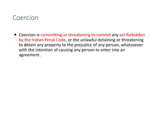 Coercion
 Coercion is committing or threatening to commit any act forbidden
by the Indian Penal Code, or the unlawful detaining or threatening
to detain any property to the prejudice of any person, whatsoever
with the intention of causing any person to enter into an
agreement .
 