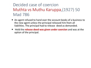 Decided case of coercion
Muthta vs Muthu Karuppa,(1927) 50
Mad 786
 An agent refused to hand over the account books of a business to
the new agent unless the principal released him from all
liabilities. The principal had to release deed as demanded.
 Held the release deed was given under coercion and was at the
option of the principal.
 