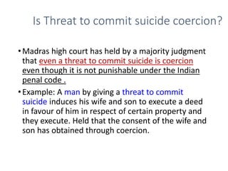 Is Threat to commit suicide coercion?
•Madras high court has held by a majority judgment
that even a threat to commit suicide is coercion
even though it is not punishable under the Indian
penal code .
•Example: A man by giving a threat to commit
suicide induces his wife and son to execute a deed
in favour of him in respect of certain property and
they execute. Held that the consent of the wife and
son has obtained through coercion.
 