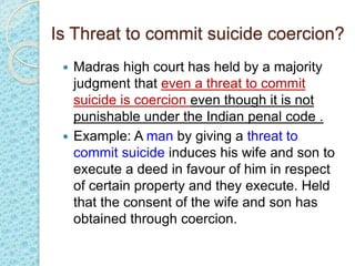 Is Threat to commit suicide coercion?
 Madras high court has held by a majority
judgment that even a threat to commit
suicide is coercion even though it is not
punishable under the Indian penal code .
 Example: A man by giving a threat to
commit suicide induces his wife and son to
execute a deed in favour of him in respect
of certain property and they execute. Held
that the consent of the wife and son has
obtained through coercion.
 