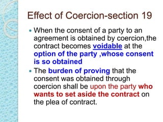 Effect of Coercion-section 19
 When the consent of a party to an
agreement is obtained by coercion,the
contract becomes voidable at the
option of the party ,whose consent
is so obtained
 The burden of proving that the
consent was obtained through
coercion shall be upon the party who
wants to set aside the contract on
the plea of contract.
 