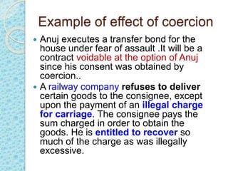 Example of effect of coercion
 Anuj executes a transfer bond for the
house under fear of assault .It will be a
contract voidable at the option of Anuj
since his consent was obtained by
coercion..
 A railway company refuses to deliver
certain goods to the consignee, except
upon the payment of an illegal charge
for carriage. The consignee pays the
sum charged in order to obtain the
goods. He is entitled to recover so
much of the charge as was illegally
excessive.
 