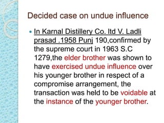 Decided case on undue influence
 In Karnal Distillery Co. ltd V. Ladli
prasad .1958 Punj 190,confirmed by
the supreme court in 1963 S.C
1279,the elder brother was shown to
have exercised undue influence over
his younger brother in respect of a
compromise arrangement, the
transaction was held to be voidable at
the instance of the younger brother.
 