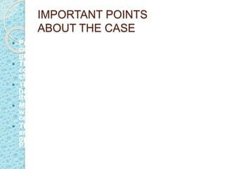 IMPORTANT POINTS
ABOUT THE CASE
 Priyamvada Birla's will, which bequeaths the Rs 5,000
crore (Rs 50 billion) assets of the Madhav Prasad Birla
group to chartered accountant R S Lodha.
 The family members have examined the will and the
consensus is that we have the moral and legal right to
challenge the validity of the will.
 They also refused to believe that Priyamvada could
have left the will in the custody of the person who was
its beneficiary.
 M P Birla had a 25 per cent stake in Pilani Investments
while the holding of BK Birla and GP Birla is 30 per
cent and 25 per cent, respectively.
 The balance 20 per cent is held by the Krishna Kant
and Sudershan Kumar families. The Birla clan is
opposing the transfer of MP Birla's 25 per cent stake in
Pilani Investments to Lodha.
 