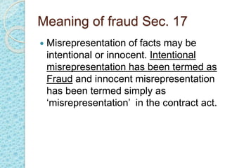 Meaning of fraud Sec. 17
 Misrepresentation of facts may be
intentional or innocent. Intentional
misrepresentation has been termed as
Fraud and innocent misrepresentation
has been termed simply as
‘misrepresentation’ in the contract act.
 