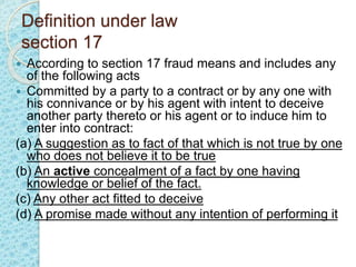 Definition under law
section 17
 According to section 17 fraud means and includes any
of the following acts
 Committed by a party to a contract or by any one with
his connivance or by his agent with intent to deceive
another party thereto or his agent or to induce him to
enter into contract:
(a) A suggestion as to fact of that which is not true by one
who does not believe it to be true
(b) An active concealment of a fact by one having
knowledge or belief of the fact.
(c) Any other act fitted to deceive
(d) A promise made without any intention of performing it
 