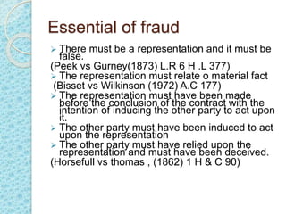 Essential of fraud
 There must be a representation and it must be
false.
(Peek vs Gurney(1873) L.R 6 H .L 377)
 The representation must relate o material fact
(Bisset vs Wilkinson (1972) A.C 177)
 The representation must have been made
before the conclusion of the contract with the
intention of inducing the other party to act upon
it.
 The other party must have been induced to act
upon the representation
 The other party must have relied upon the
representation and must have been deceived.
(Horsefull vs thomas , (1862) 1 H & C 90)
 