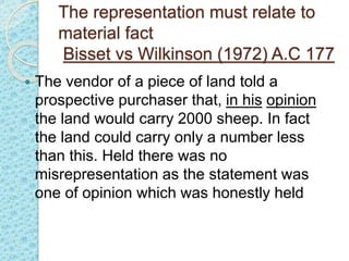 The representation must relate to
material fact
Bisset vs Wilkinson (1972) A.C 177
 The vendor of a piece of land told a
prospective purchaser that, in his opinion
the land would carry 2000 sheep. In fact
the land could carry only a number less
than this. Held there was no
misrepresentation as the statement was
one of opinion which was honestly held
 