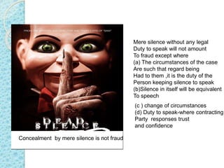 Mere silence without any legal
Duty to speak will not amount
To fraud except where
(a) The circumstances of the case
Are such that regard being
Had to them ,it is the duty of the
Person keeping silence to speak
(b)Silence in itself will be equivalent
To speech
Concealment by mere silence is not fraud
(c ) change of circumstances
(d) Duty to speak-where contracting
Party responses trust
and confidence
 