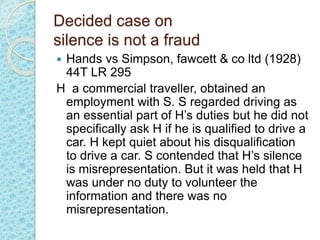 Decided case on
silence is not a fraud
 Hands vs Simpson, fawcett & co ltd (1928)
44T LR 295
H a commercial traveller, obtained an
employment with S. S regarded driving as
an essential part of H’s duties but he did not
specifically ask H if he is qualified to drive a
car. H kept quiet about his disqualification
to drive a car. S contended that H’s silence
is misrepresentation. But it was held that H
was under no duty to volunteer the
information and there was no
misrepresentation.
 