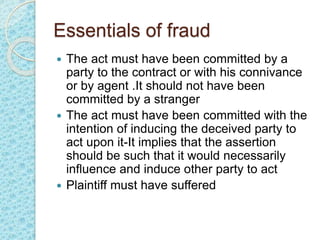 Essentials of fraud
 The act must have been committed by a
party to the contract or with his connivance
or by agent .It should not have been
committed by a stranger
 The act must have been committed with the
intention of inducing the deceived party to
act upon it-It implies that the assertion
should be such that it would necessarily
influence and induce other party to act
 Plaintiff must have suffered
 
