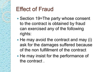 Effect of Fraud
 Section 19=The party whose consent
to the contract is obtained by fraud
can exercised any of the following
rights:
 He may avoid the contract and may (i)
ask for the damages suffered because
of the non fulfillment of the contract
 He may insist for the performance of
the contract .
 