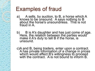 Examples of fraud
a) A sells, by auction, to B, a horse which A
knows to be unsound. A says nothing to B
about the horse's unsoundness. This is not
fraud in A.
b) B is A's daughter and has just come of age.
Here, the relation between the parties would
make it A's duty to tell B if the horse, is
unsound.
c)A and B, being traders, enter upon a contract.
A has private information of a change in prices
which would affect B's willingness to proceed
with the contract. A is not bound to inform B.
 