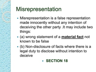 Misrepresentation
 Misrepresentation is a false representation
made innocently without any intention of
deceiving the other party .It may include two
things:
 (a) wrong statement of a material fact not
known to be false
 (b) Non-disclosure of facts where there is a
legal duty to disclose without intention to
deceive
 SECTION 18
 