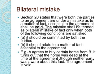 Bilateral mistake
 Section 20 states that were both the parties
to an agreement are under a mistake as to
a matter of fact, essential to the agreement
shall be void. The mistake shall be termed
as bilateral mistake of fact only when both
of the following conditions are satisfied
 (a) it should be committed by both the
parties
 (b) it should relate to a matter of fact
essential to the agreement.
 E.g.-A agrees to buy certain horse from B .It
turns out that the horse was dead at the
time of the agreement ,though neither party
was aware about this fact. The agreement
is void.
 