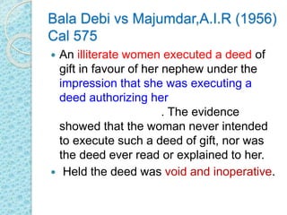 Bala Debi vs Majumdar,A.I.R (1956)
Cal 575
 An illiterate women executed a deed of
gift in favour of her nephew under the
impression that she was executing a
deed authorizing her nephew to
manage her lands. The evidence
showed that the woman never intended
to execute such a deed of gift, nor was
the deed ever read or explained to her.
 Held the deed was void and inoperative.
 