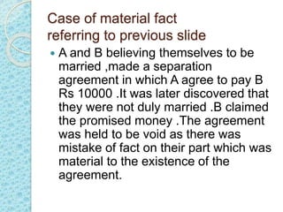 Case of material fact
referring to previous slide
 A and B believing themselves to be
married ,made a separation
agreement in which A agree to pay B
Rs 10000 .It was later discovered that
they were not duly married .B claimed
the promised money .The agreement
was held to be void as there was
mistake of fact on their part which was
material to the existence of the
agreement.
 