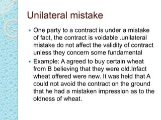 Unilateral mistake
 One party to a contract is under a mistake
of fact, the contract is voidable .unilateral
mistake do not affect the validity of contract
unless they concern some fundamental
 Example: A agreed to buy certain wheat
from B believing that they were old.Infact
wheat offered were new. It was held that A
could not avoid the contract on the ground
that he had a mistaken impression as to the
oldness of wheat.
 