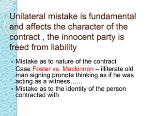 Unilateral mistake is fundamental
and affects the character of the
contract , the innocent party is
freed from liability
 Mistake as to nature of the contract
Case Foster vs. Mackinnon – illiterate old
man signing pronote thinking as if he was
acting as a witness……
 Mistake as to the identity of the person
contracted with
 