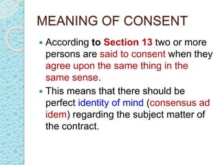MEANING OF CONSENT
 According to Section 13 two or more
persons are said to consent when they
agree upon the same thing in the
same sense.
 This means that there should be
perfect identity of mind (consensus ad
idem) regarding the subject matter of
the contract.
 