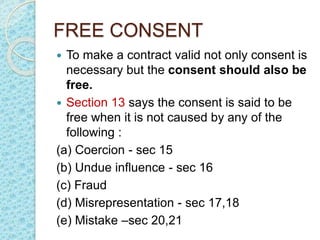 FREE CONSENT
 To make a contract valid not only consent is
necessary but the consent should also be
free.
 Section 13 says the consent is said to be
free when it is not caused by any of the
following :
(a) Coercion - sec 15
(b) Undue influence - sec 16
(c) Fraud
(d) Misrepresentation - sec 17,18
(e) Mistake –sec 20,21
 