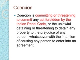 Coercion
 Coercion is committing or threatening
to commit any act forbidden by the
Indian Penal Code, or the unlawful
detaining or threatening to detain any
property to the prejudice of any
person, whatsoever with the intention
of causing any person to enter into an
agreement .
 