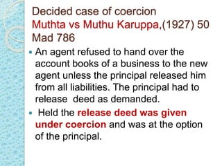 Decided case of coercion
Muthta vs Muthu Karuppa,(1927) 50
Mad 786
 An agent refused to hand over the
account books of a business to the new
agent unless the principal released him
from all liabilities. The principal had to
release deed as demanded.
 Held the release deed was given
under coercion and was at the option
of the principal.
 