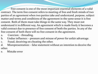 Free consent is one of the most important essential elements of a valid
contract. The term free consent refers to meeting of free and fresh minds of two
parties of an agreement when two parties take and understand, purpose, subject
matter and terms and conditions of the agreement in the same sense it is free
consent. Both of them must take things in the same way. They must not
understand it in different way. An agreement which is made freely it becomes a
valid contract due to presence of free consent of both the parties. In any of the
free consent of both there will no free consent in the agreement.
a. Coercion: - threading.
b. Undue influence: - pressure and misuse of power for unfair advantage.
c. Fraud, deceiving on cheating the other.
d. Misrepresentation: - false statement without an intention to deceive the
other.
e. Mistake error
 