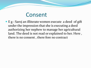 Consent
 E g : Saroj an illiterate women execute a deed of gift
under the impression that she is executing a deed
authorizing her nephew to manage her agricultural
land. The deed is not read or explained to her. Here ,
there is no consent , there fore no contract
 