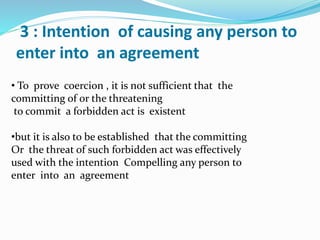 3 : Intention of causing any person to
enter into an agreement
• To prove coercion , it is not sufficient that the
committing of or the threatening
to commit a forbidden act is existent
•but it is also to be established that the committing
Or the threat of such forbidden act was effectively
used with the intention Compelling any person to
enter into an agreement
 