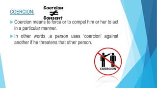 COERCION:
 Coercion means to force or to compel him or her to act
in a particular manner.
 In other words ,a person uses ‘coercion’ against
another if he threatens that other person.
 