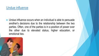 Undue influence
 Undue influence occurs when an individual is able to persuade
another's decisions due to the relationship between the two
parties. Often, one of the parties is in a position of power over
the other due to elevated status, higher education, or
emotional ties.
 