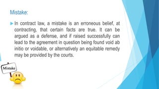 Mistake:
 In contract law, a mistake is an erroneous belief, at
contracting, that certain facts are true. It can be
argued as a defense, and if raised successfully can
lead to the agreement in question being found void ab
initio or voidable, or alternatively an equitable remedy
may be provided by the courts.
 