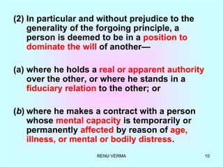 RENU VERMA 10
(2) In particular and without prejudice to the
generality of the forgoing principle, a
person is deemed to be in a position to
dominate the will of another—
(a) where he holds a real or apparent authority
over the other, or where he stands in a
fiduciary relation to the other; or
(b) where he makes a contract with a person
whose mental capacity is temporarily or
permanently affected by reason of age,
illness, or mental or bodily distress.
 