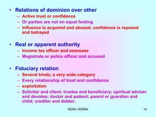RENU VERMA 14
• Relations of dominion over other
– Active trust or confidence
– Or parties are not on equal footing
– Influence is acquired and abused, confidence is reposed
and betrayed
• Real or apparent authority
– Income tax officer and assessee
– Magistrate or police officer and accused
• Fiduciary relation
– Several kinds; a very wide category
– Every relationship of trust and confidence
– exploitation
– Solicitor and client; trustee and beneficiary; spiritual adviser
and devotee; doctor and patient; parent or guardian and
child; creditor and debtor.
 