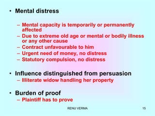 RENU VERMA 15
• Mental distress
– Mental capacity is temporarily or permanently
affected
– Due to extreme old age or mental or bodily illness
or any other cause
– Contract unfavourable to him
– Urgent need of money, no distress
– Statutory compulsion, no distress
• Influence distinguished from persuasion
– Illiterate widow handling her property
• Burden of proof
– Plaintiff has to prove
 