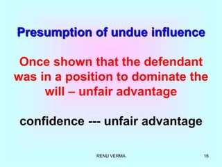 RENU VERMA 16
Presumption of undue influence
Once shown that the defendant
was in a position to dominate the
will – unfair advantage
confidence --- unfair advantage
 