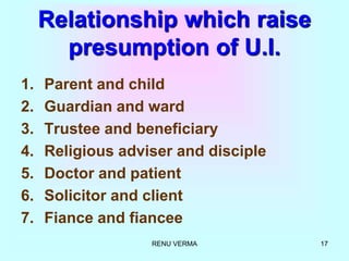RENU VERMA 17
Relationship which raise
presumption of U.I.
1. Parent and child
2. Guardian and ward
3. Trustee and beneficiary
4. Religious adviser and disciple
5. Doctor and patient
6. Solicitor and client
7. Fiance and fiancee
 