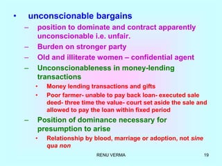 RENU VERMA 19
• unconscionable bargains
– position to dominate and contract apparently
unconscionable i.e. unfair.
– Burden on stronger party
– Old and illiterate women – confidential agent
– Unconscionableness in money-lending
transactions
• Money lending transactions and gifts
• Poor farmer- unable to pay back loan- executed sale
deed- three time the value- court set aside the sale and
allowed to pay the loan within fixed period
– Position of dominance necessary for
presumption to arise
• Relationship by blood, marriage or adoption, not sine
qua non
 