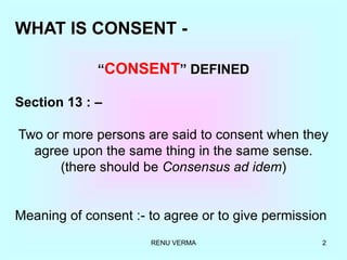 RENU VERMA 2
WHAT IS CONSENT -
“CONSENT” DEFINED
Section 13 : –
Two or more persons are said to consent when they
agree upon the same thing in the same sense.
(there should be Consensus ad idem)
Meaning of consent :- to agree or to give permission
 