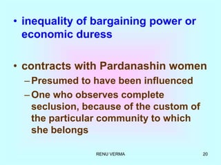 RENU VERMA 20
• inequality of bargaining power or
economic duress
• contracts with Pardanashin women
–Presumed to have been influenced
–One who observes complete
seclusion, because of the custom of
the particular community to which
she belongs
 